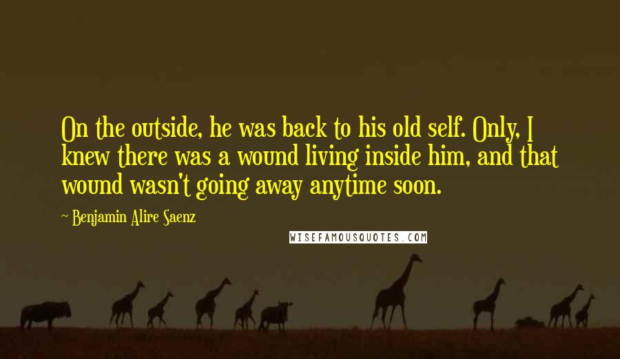 Benjamin Alire Saenz Quotes: On the outside, he was back to his old self. Only, I knew there was a wound living inside him, and that wound wasn't going away anytime soon.