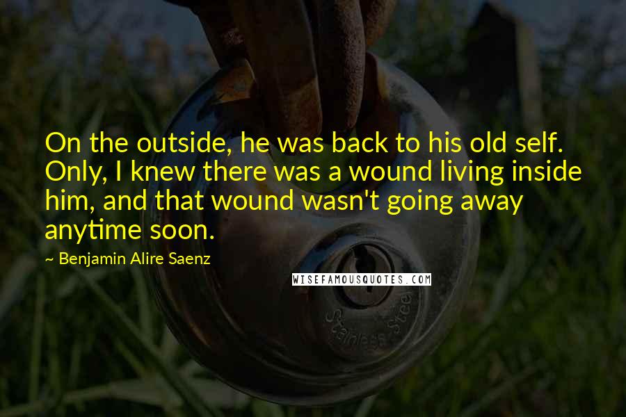 Benjamin Alire Saenz Quotes: On the outside, he was back to his old self. Only, I knew there was a wound living inside him, and that wound wasn't going away anytime soon.