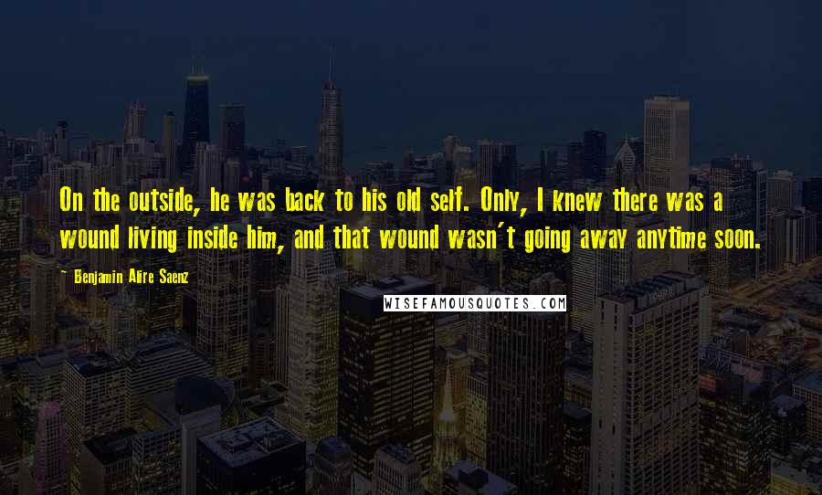 Benjamin Alire Saenz Quotes: On the outside, he was back to his old self. Only, I knew there was a wound living inside him, and that wound wasn't going away anytime soon.