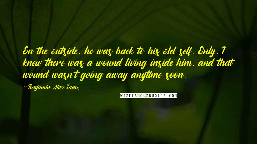 Benjamin Alire Saenz Quotes: On the outside, he was back to his old self. Only, I knew there was a wound living inside him, and that wound wasn't going away anytime soon.