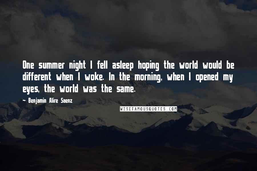 Benjamin Alire Saenz Quotes: One summer night I fell asleep hoping the world would be different when I woke. In the morning, when I opened my eyes, the world was the same.