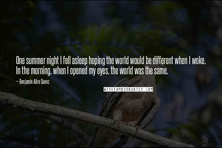 Benjamin Alire Saenz Quotes: One summer night I fell asleep hoping the world would be different when I woke. In the morning, when I opened my eyes, the world was the same.