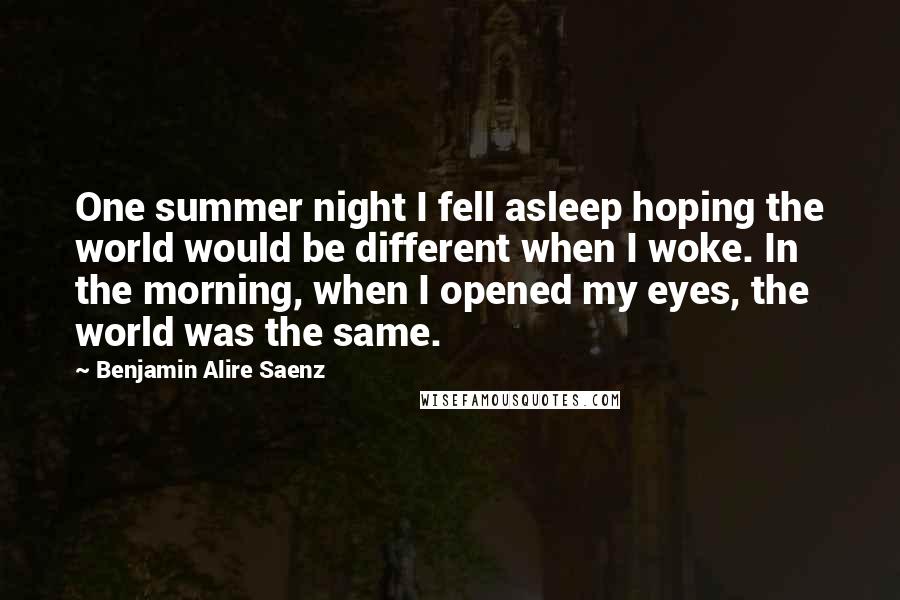 Benjamin Alire Saenz Quotes: One summer night I fell asleep hoping the world would be different when I woke. In the morning, when I opened my eyes, the world was the same.