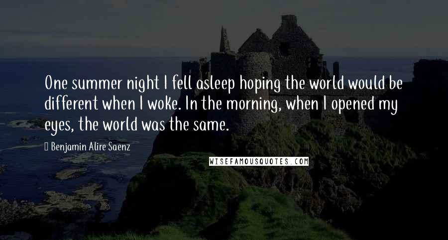 Benjamin Alire Saenz Quotes: One summer night I fell asleep hoping the world would be different when I woke. In the morning, when I opened my eyes, the world was the same.