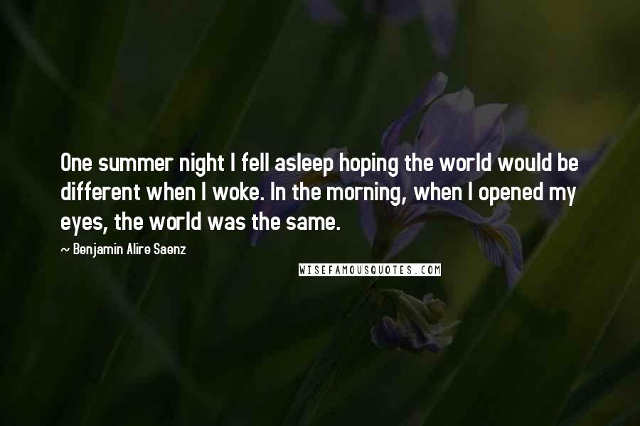 Benjamin Alire Saenz Quotes: One summer night I fell asleep hoping the world would be different when I woke. In the morning, when I opened my eyes, the world was the same.