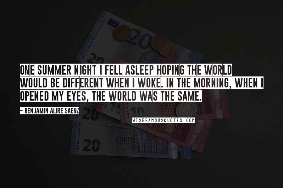 Benjamin Alire Saenz Quotes: One summer night I fell asleep hoping the world would be different when I woke. In the morning, when I opened my eyes, the world was the same.