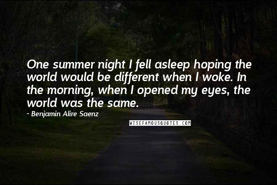 Benjamin Alire Saenz Quotes: One summer night I fell asleep hoping the world would be different when I woke. In the morning, when I opened my eyes, the world was the same.