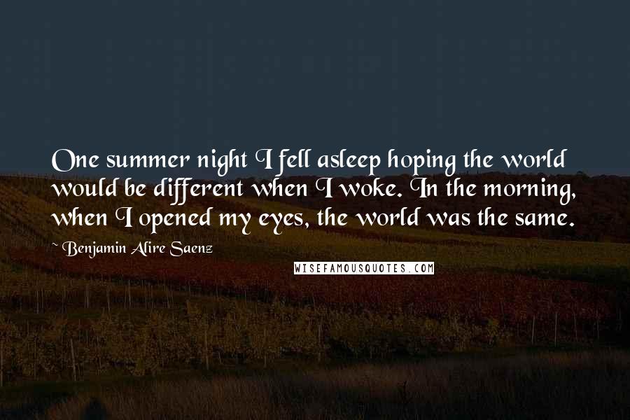 Benjamin Alire Saenz Quotes: One summer night I fell asleep hoping the world would be different when I woke. In the morning, when I opened my eyes, the world was the same.