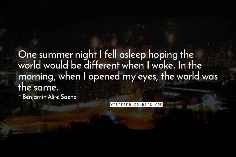 Benjamin Alire Saenz Quotes: One summer night I fell asleep hoping the world would be different when I woke. In the morning, when I opened my eyes, the world was the same.