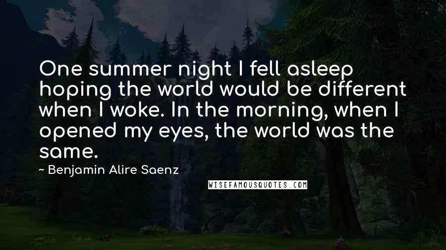 Benjamin Alire Saenz Quotes: One summer night I fell asleep hoping the world would be different when I woke. In the morning, when I opened my eyes, the world was the same.