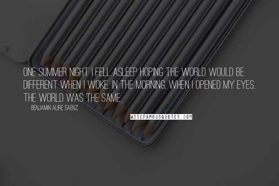 Benjamin Alire Saenz Quotes: One summer night I fell asleep hoping the world would be different when I woke. In the morning, when I opened my eyes, the world was the same.