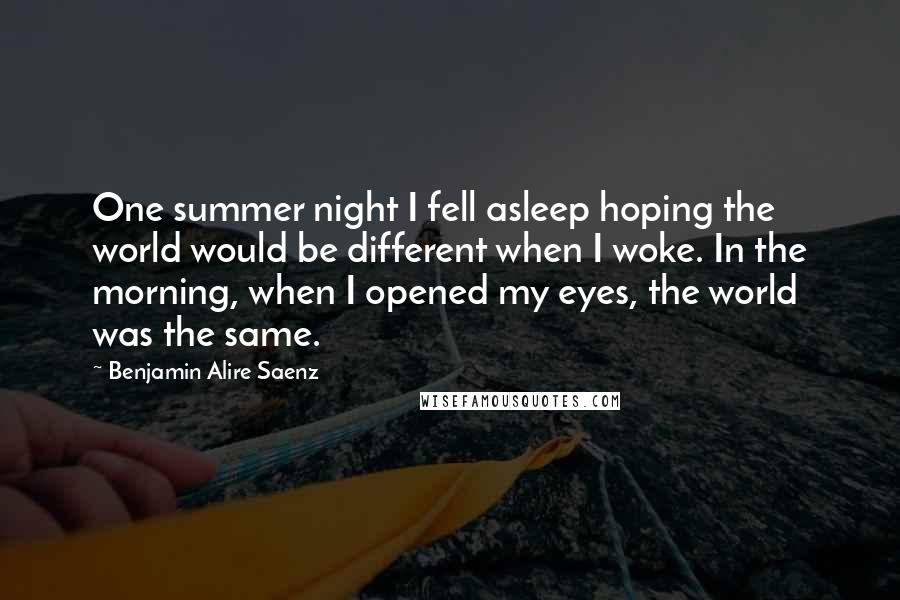 Benjamin Alire Saenz Quotes: One summer night I fell asleep hoping the world would be different when I woke. In the morning, when I opened my eyes, the world was the same.