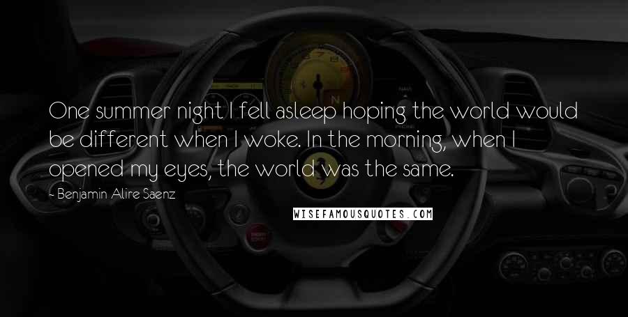 Benjamin Alire Saenz Quotes: One summer night I fell asleep hoping the world would be different when I woke. In the morning, when I opened my eyes, the world was the same.