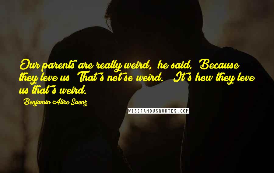 Benjamin Alire Saenz Quotes: Our parents are really weird," he said. "Because they love us? That's not so weird." "It's how they love us that's weird.