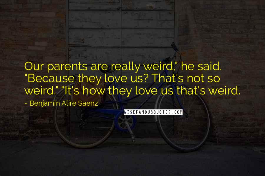 Benjamin Alire Saenz Quotes: Our parents are really weird," he said. "Because they love us? That's not so weird." "It's how they love us that's weird.