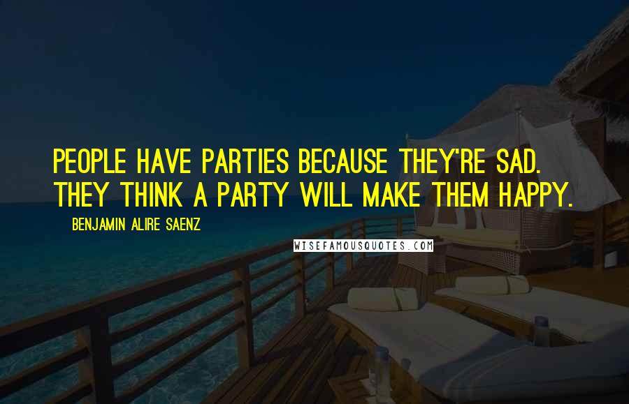 Benjamin Alire Saenz Quotes: People have parties because they're sad. They think a party will make them happy.