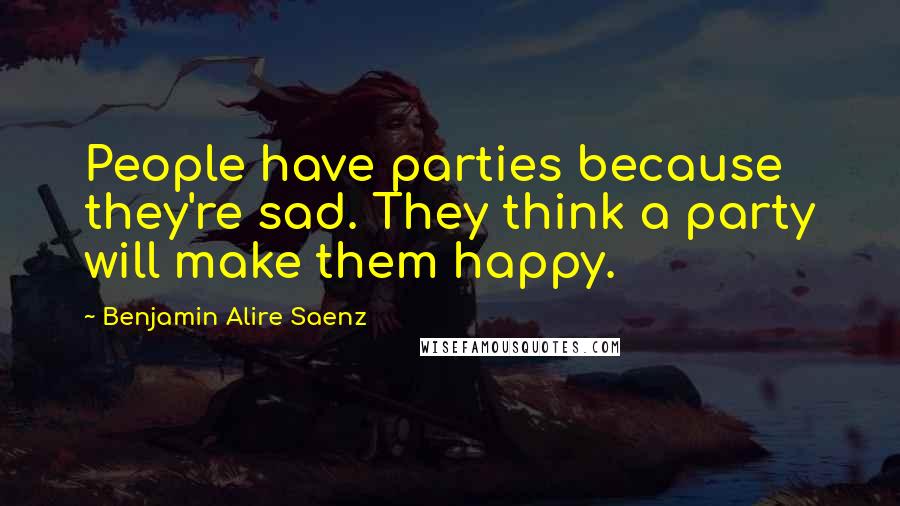 Benjamin Alire Saenz Quotes: People have parties because they're sad. They think a party will make them happy.