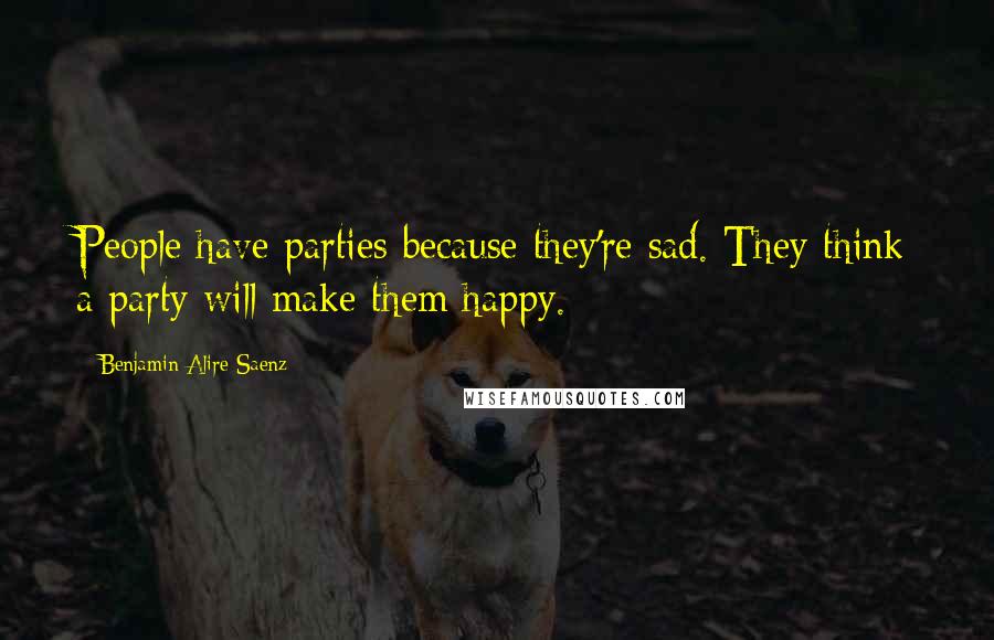 Benjamin Alire Saenz Quotes: People have parties because they're sad. They think a party will make them happy.