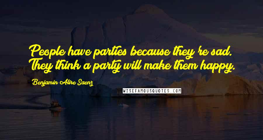 Benjamin Alire Saenz Quotes: People have parties because they're sad. They think a party will make them happy.