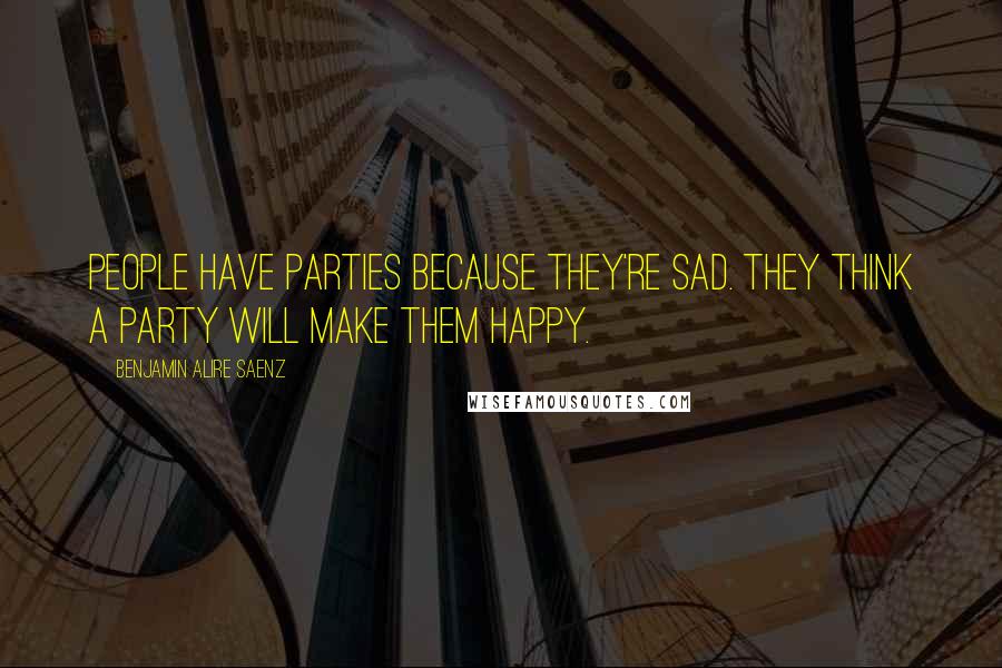 Benjamin Alire Saenz Quotes: People have parties because they're sad. They think a party will make them happy.