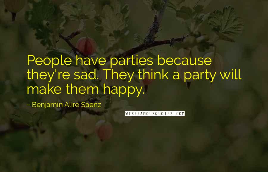 Benjamin Alire Saenz Quotes: People have parties because they're sad. They think a party will make them happy.