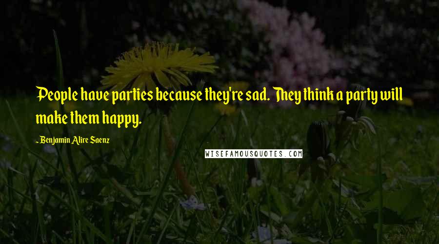 Benjamin Alire Saenz Quotes: People have parties because they're sad. They think a party will make them happy.