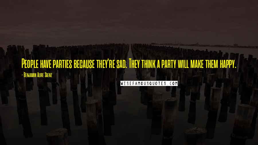 Benjamin Alire Saenz Quotes: People have parties because they're sad. They think a party will make them happy.