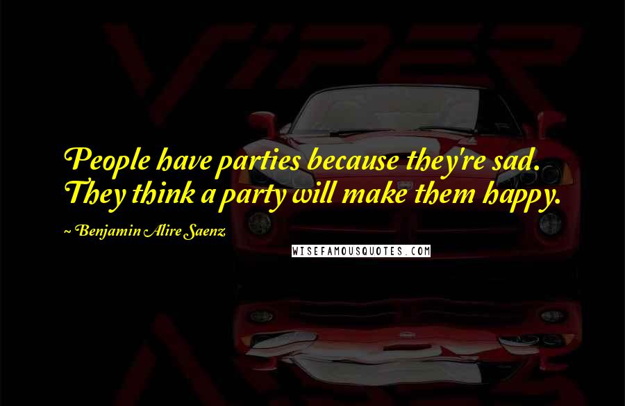 Benjamin Alire Saenz Quotes: People have parties because they're sad. They think a party will make them happy.