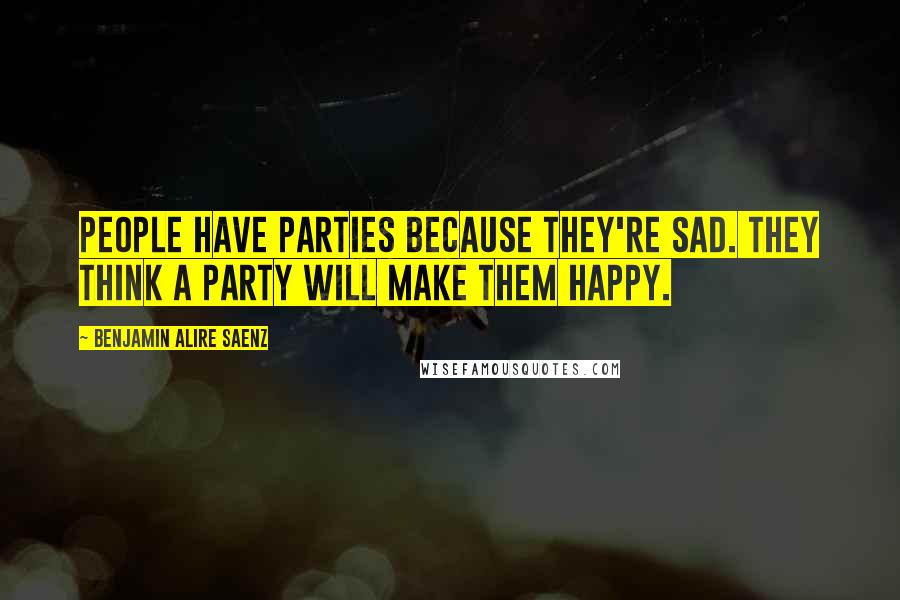 Benjamin Alire Saenz Quotes: People have parties because they're sad. They think a party will make them happy.