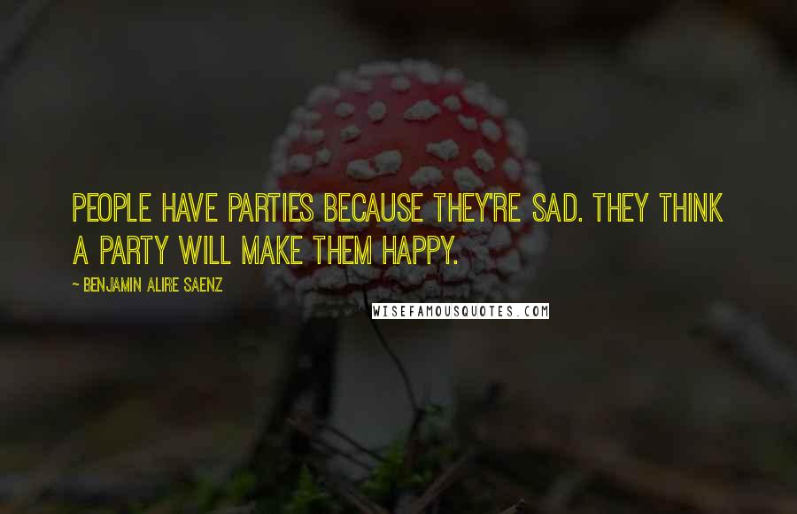 Benjamin Alire Saenz Quotes: People have parties because they're sad. They think a party will make them happy.