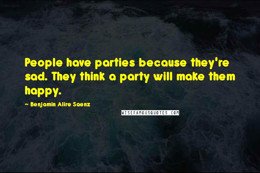 Benjamin Alire Saenz Quotes: People have parties because they're sad. They think a party will make them happy.
