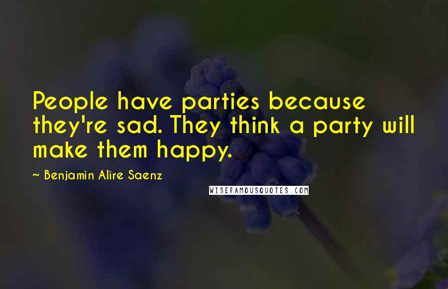 Benjamin Alire Saenz Quotes: People have parties because they're sad. They think a party will make them happy.