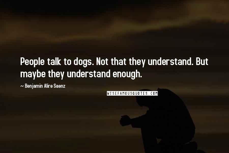 Benjamin Alire Saenz Quotes: People talk to dogs. Not that they understand. But maybe they understand enough.