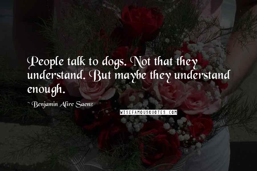 Benjamin Alire Saenz Quotes: People talk to dogs. Not that they understand. But maybe they understand enough.