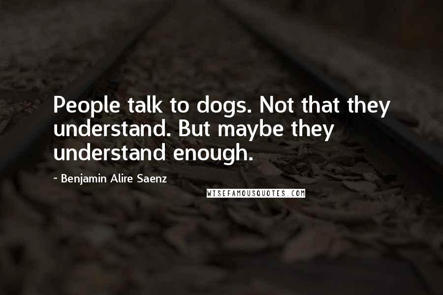 Benjamin Alire Saenz Quotes: People talk to dogs. Not that they understand. But maybe they understand enough.