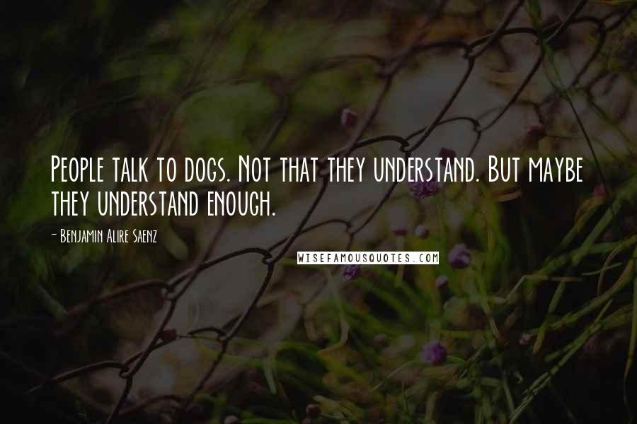 Benjamin Alire Saenz Quotes: People talk to dogs. Not that they understand. But maybe they understand enough.