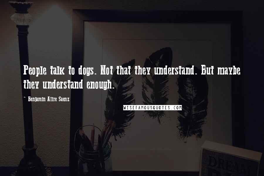 Benjamin Alire Saenz Quotes: People talk to dogs. Not that they understand. But maybe they understand enough.