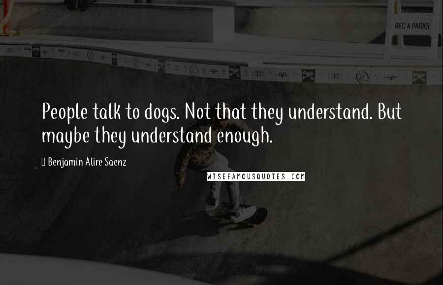 Benjamin Alire Saenz Quotes: People talk to dogs. Not that they understand. But maybe they understand enough.