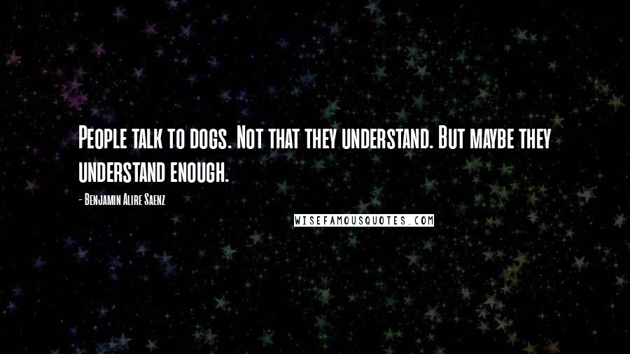 Benjamin Alire Saenz Quotes: People talk to dogs. Not that they understand. But maybe they understand enough.