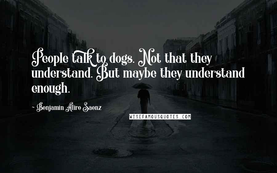 Benjamin Alire Saenz Quotes: People talk to dogs. Not that they understand. But maybe they understand enough.