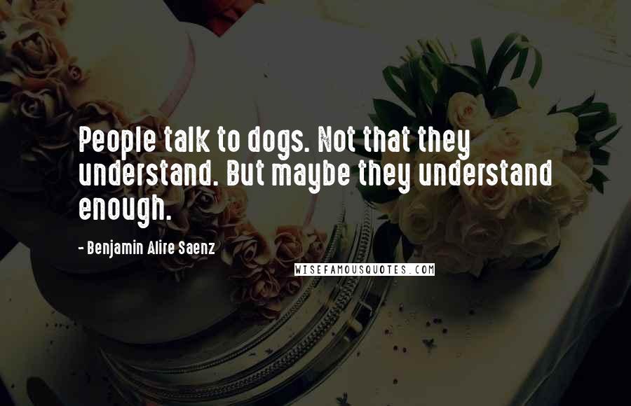 Benjamin Alire Saenz Quotes: People talk to dogs. Not that they understand. But maybe they understand enough.