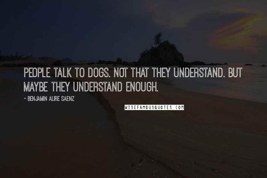 Benjamin Alire Saenz Quotes: People talk to dogs. Not that they understand. But maybe they understand enough.