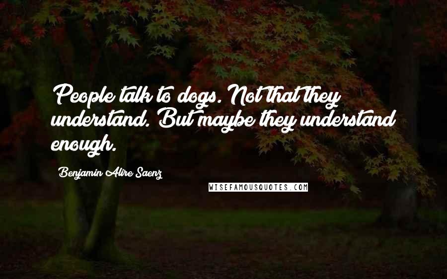 Benjamin Alire Saenz Quotes: People talk to dogs. Not that they understand. But maybe they understand enough.