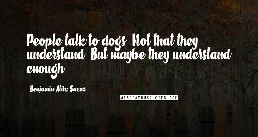 Benjamin Alire Saenz Quotes: People talk to dogs. Not that they understand. But maybe they understand enough.