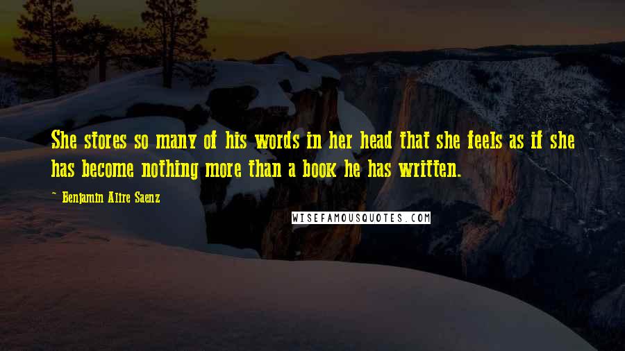 Benjamin Alire Saenz Quotes: She stores so many of his words in her head that she feels as if she has become nothing more than a book he has written.