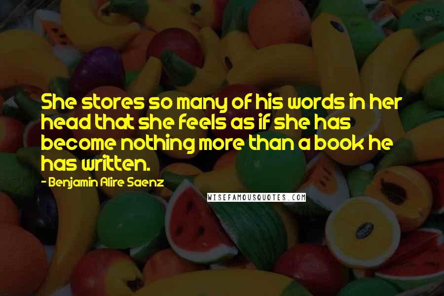 Benjamin Alire Saenz Quotes: She stores so many of his words in her head that she feels as if she has become nothing more than a book he has written.