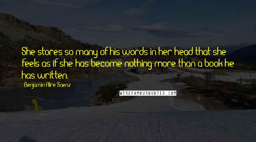 Benjamin Alire Saenz Quotes: She stores so many of his words in her head that she feels as if she has become nothing more than a book he has written.