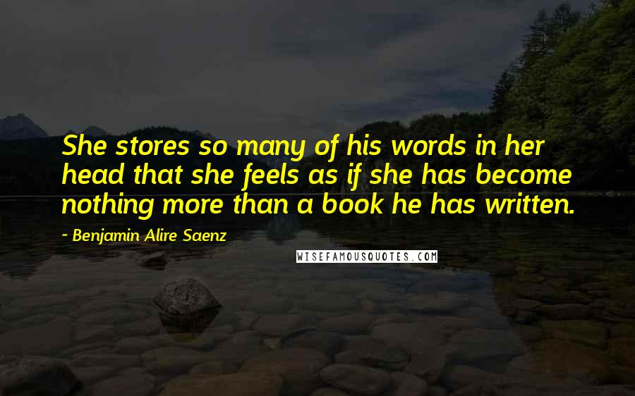 Benjamin Alire Saenz Quotes: She stores so many of his words in her head that she feels as if she has become nothing more than a book he has written.