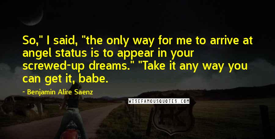 Benjamin Alire Saenz Quotes: So," I said, "the only way for me to arrive at angel status is to appear in your screwed-up dreams." "Take it any way you can get it, babe.