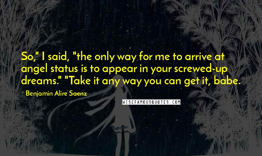 Benjamin Alire Saenz Quotes: So," I said, "the only way for me to arrive at angel status is to appear in your screwed-up dreams." "Take it any way you can get it, babe.